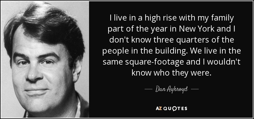 I live in a high rise with my family part of the year in New York and I don't know three quarters of the people in the building. We live in the same square-footage and I wouldn't know who they were. - Dan Aykroyd