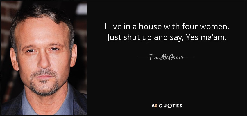 I live in a house with four women. Just shut up and say, Yes ma'am. - Tim McGraw
