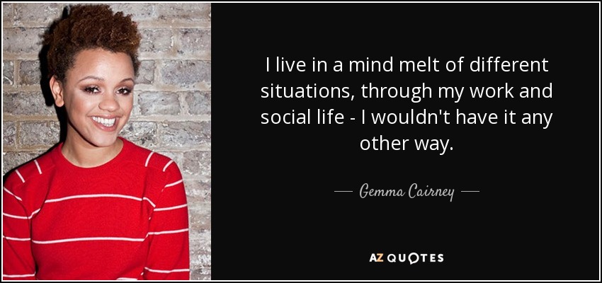 I live in a mind melt of different situations, through my work and social life - I wouldn't have it any other way. - Gemma Cairney