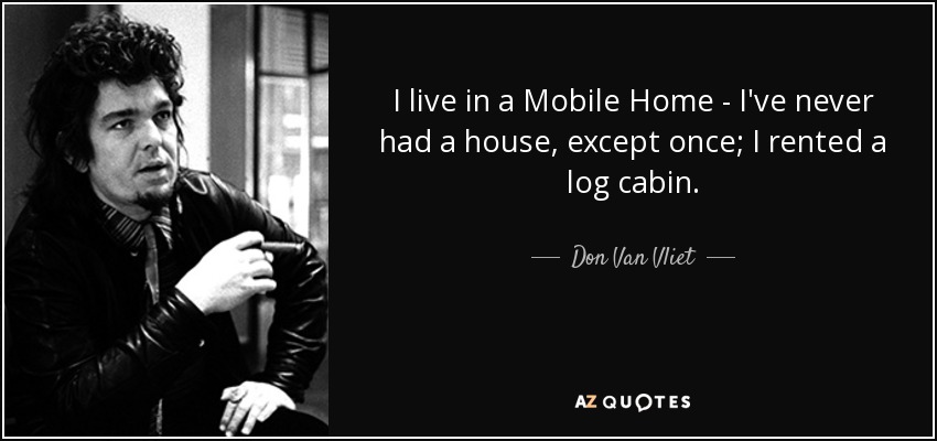 I live in a Mobile Home - I've never had a house, except once; I rented a log cabin. - Don Van Vliet