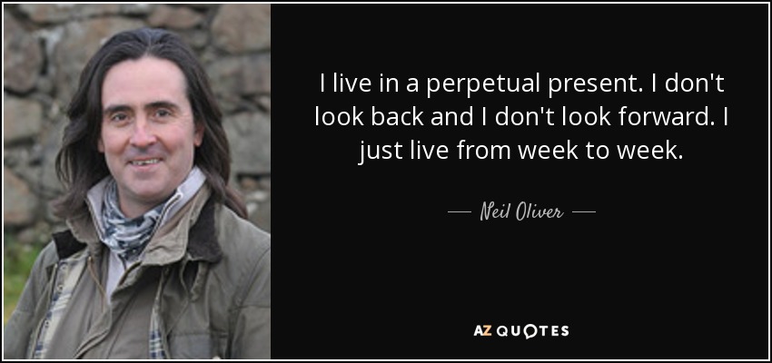 I live in a perpetual present. I don't look back and I don't look forward. I just live from week to week. - Neil Oliver