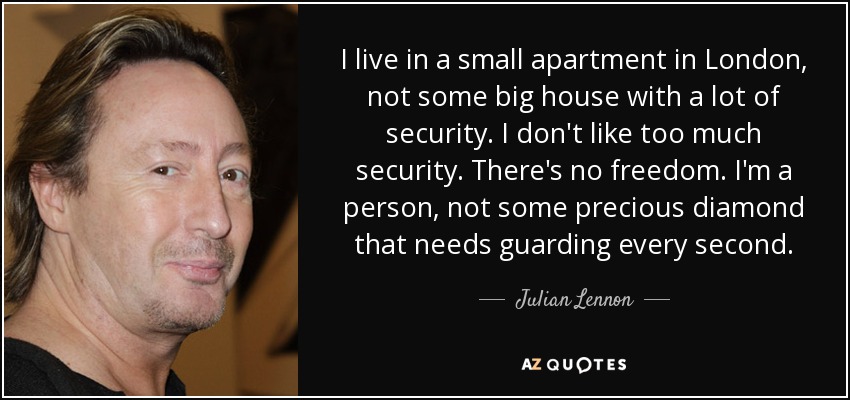 I live in a small apartment in London, not some big house with a lot of security. I don't like too much security. There's no freedom. I'm a person, not some precious diamond that needs guarding every second. - Julian Lennon