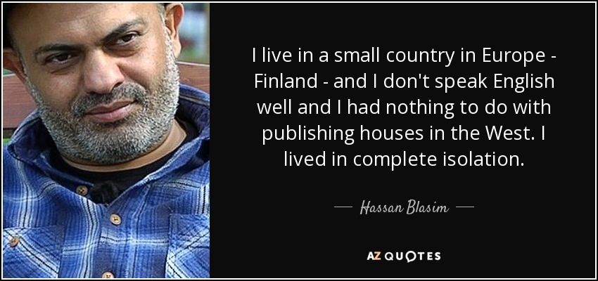 I live in a small country in Europe - Finland - and I don't speak English well and I had nothing to do with publishing houses in the West. I lived in complete isolation. - Hassan Blasim
