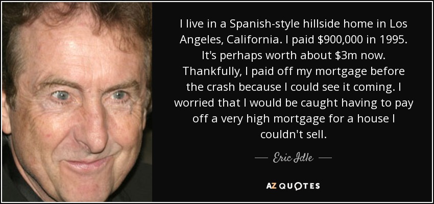 I live in a Spanish-style hillside home in Los Angeles, California. I paid $900,000 in 1995. It's perhaps worth about $3m now. Thankfully, I paid off my mortgage before the crash because I could see it coming. I worried that I would be caught having to pay off a very high mortgage for a house I couldn't sell. - Eric Idle