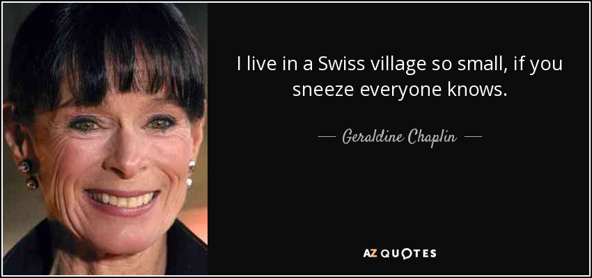I live in a Swiss village so small, if you sneeze everyone knows. - Geraldine Chaplin
