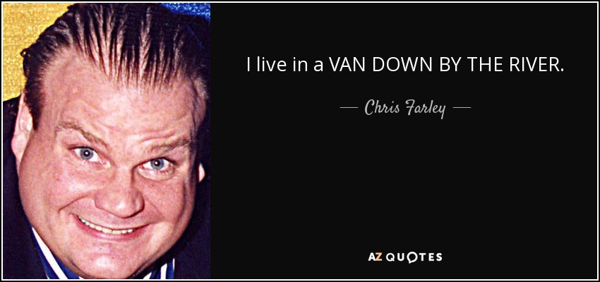 I live in a VAN DOWN BY THE RIVER. - Chris Farley