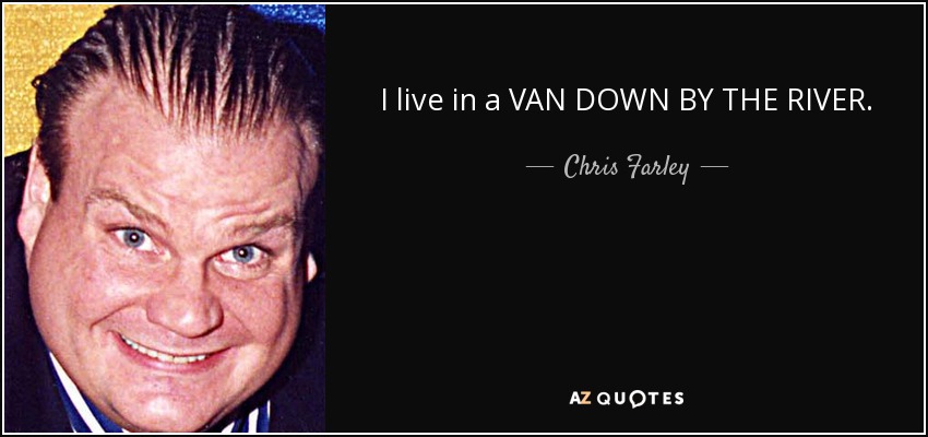 I live in a VAN DOWN BY THE RIVER. - Chris Farley