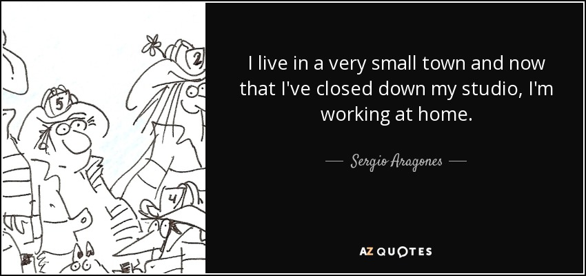 I live in a very small town and now that I've closed down my studio, I'm working at home. - Sergio Aragones