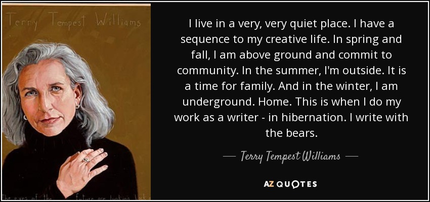 I live in a very, very quiet place. I have a sequence to my creative life. In spring and fall, I am above ground and commit to community. In the summer, I'm outside. It is a time for family. And in the winter, I am underground. Home. This is when I do my work as a writer - in hibernation. I write with the bears. - Terry Tempest Williams