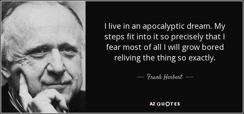 I live in an apocalyptic dream. My steps fit into it so precisely that I fear most of all I will grow bored reliving the thing so exactly. - Frank Herbert