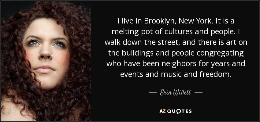 I live in Brooklyn, New York. It is a melting pot of cultures and people. I walk down the street, and there is art on the buildings and people congregating who have been neighbors for years and events and music and freedom. - Erin Willett