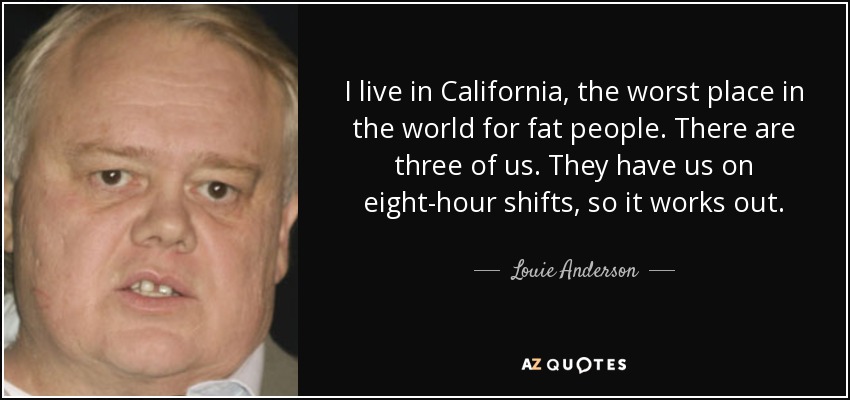 I live in California, the worst place in the world for fat people. There are three of us. They have us on eight-hour shifts, so it works out. - Louie Anderson