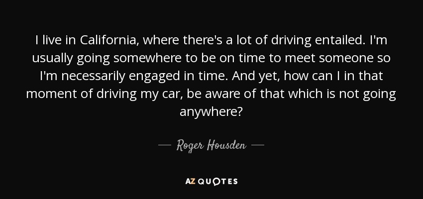 I live in California, where there's a lot of driving entailed. I'm usually going somewhere to be on time to meet someone so I'm necessarily engaged in time. And yet, how can I in that moment of driving my car, be aware of that which is not going anywhere? - Roger Housden