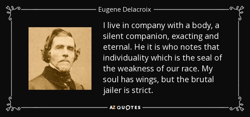 I live in company with a body, a silent companion, exacting and eternal. He it is who notes that individuality which is the seal of the weakness of our race. My soul has wings, but the brutal jailer is strict. - Eugene Delacroix