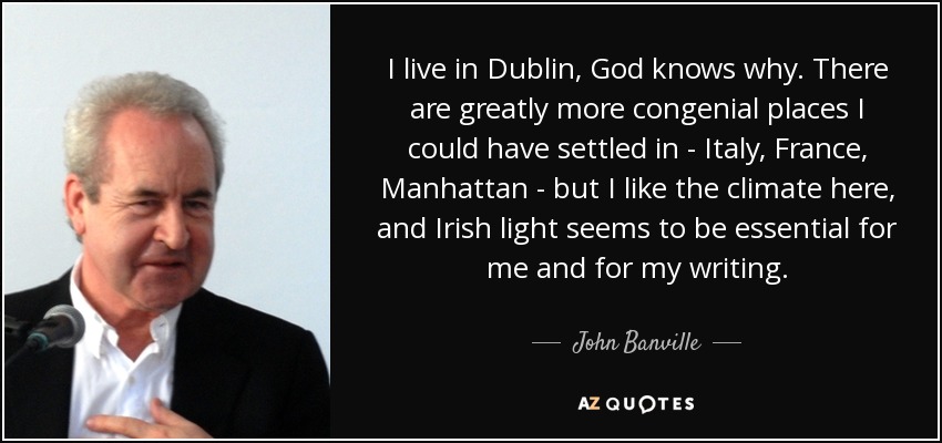 I live in Dublin, God knows why. There are greatly more congenial places I could have settled in - Italy, France, Manhattan - but I like the climate here, and Irish light seems to be essential for me and for my writing. - John Banville