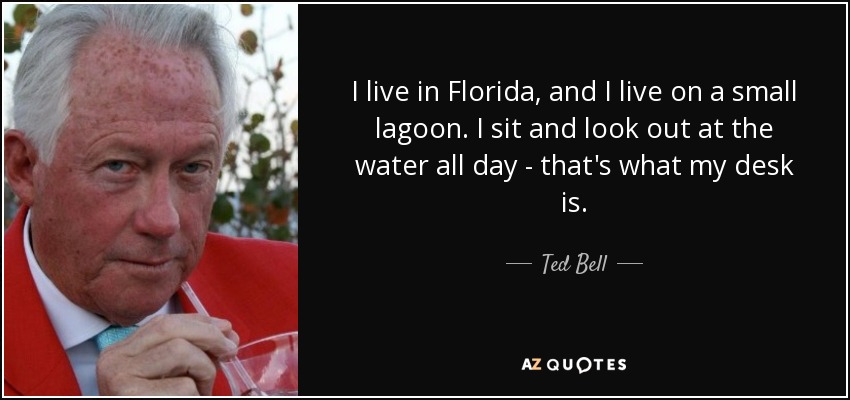 I live in Florida, and I live on a small lagoon. I sit and look out at the water all day - that's what my desk is. - Ted Bell