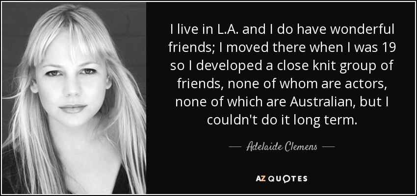 I live in L.A. and I do have wonderful friends; I moved there when I was 19 so I developed a close knit group of friends, none of whom are actors, none of which are Australian, but I couldn't do it long term. - Adelaide Clemens