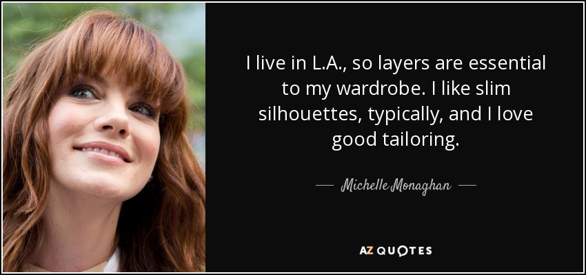 I live in L.A., so layers are essential to my wardrobe. I like slim silhouettes, typically, and I love good tailoring. - Michelle Monaghan