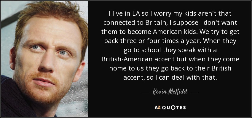 I live in LA so I worry my kids aren't that connected to Britain, I suppose I don't want them to become American kids. We try to get back three or four times a year. When they go to school they speak with a British-American accent but when they come home to us they go back to their British accent, so I can deal with that. - Kevin McKidd