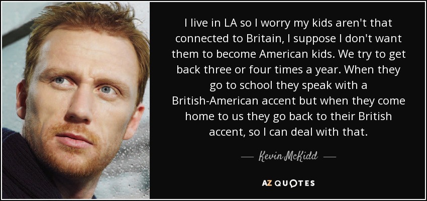 I live in LA so I worry my kids aren't that connected to Britain, I suppose I don't want them to become American kids. We try to get back three or four times a year. When they go to school they speak with a British-American accent but when they come home to us they go back to their British accent, so I can deal with that. - Kevin McKidd