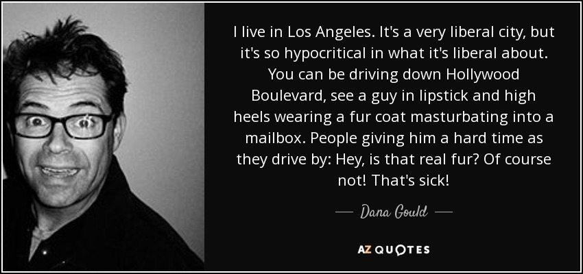 I live in Los Angeles. It's a very liberal city, but it's so hypocritical in what it's liberal about. You can be driving down Hollywood Boulevard, see a guy in lipstick and high heels wearing a fur coat masturbating into a mailbox. People giving him a hard time as they drive by: Hey, is that real fur? Of course not! That's sick! - Dana Gould