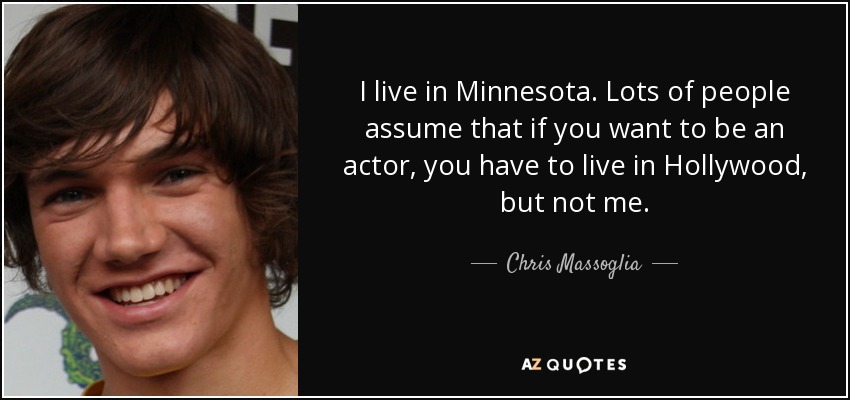 I live in Minnesota. Lots of people assume that if you want to be an actor, you have to live in Hollywood, but not me. - Chris Massoglia