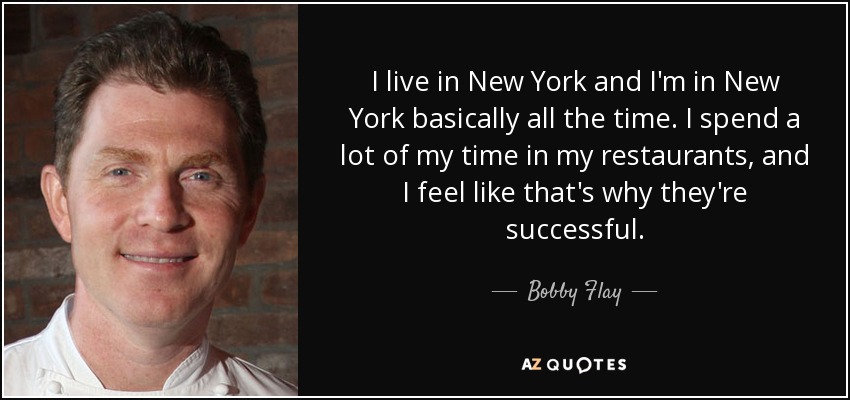I live in New York and I'm in New York basically all the time. I spend a lot of my time in my restaurants, and I feel like that's why they're successful. - Bobby Flay