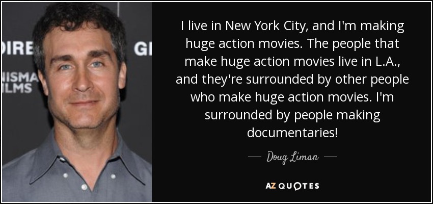 I live in New York City, and I'm making huge action movies. The people that make huge action movies live in L.A., and they're surrounded by other people who make huge action movies. I'm surrounded by people making documentaries! - Doug Liman