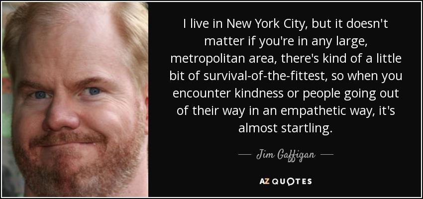 I live in New York City, but it doesn't matter if you're in any large, metropolitan area, there's kind of a little bit of survival-of-the-fittest, so when you encounter kindness or people going out of their way in an empathetic way, it's almost startling. - Jim Gaffigan