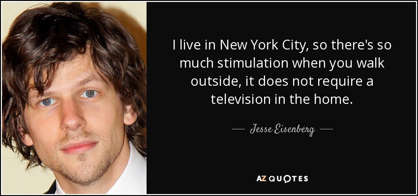 I live in New York City, so there's so much stimulation when you walk outside, it does not require a television in the home. - Jesse Eisenberg