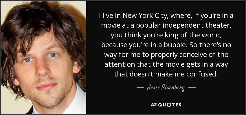 I live in New York City, where, if you're in a movie at a popular independent theater, you think you're king of the world, because you're in a bubble. So there's no way for me to properly conceive of the attention that the movie gets in a way that doesn't make me confused. - Jesse Eisenberg