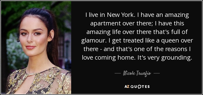 I live in New York. I have an amazing apartment over there; I have this amazing life over there that's full of glamour. I get treated like a queen over there - and that's one of the reasons I love coming home. It's very grounding. - Nicole Trunfio