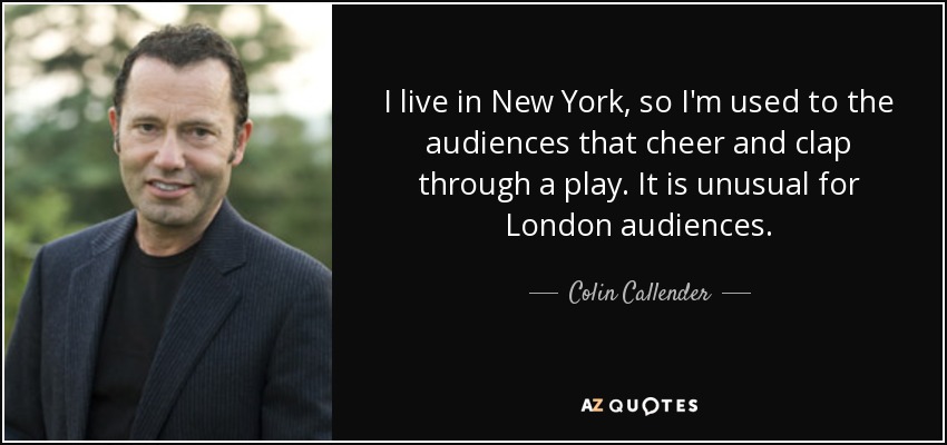 I live in New York, so I'm used to the audiences that cheer and clap through a play. It is unusual for London audiences. - Colin Callender