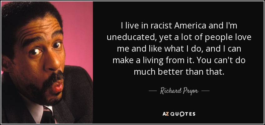 I live in racist America and I'm uneducated, yet a lot of people love me and like what I do, and I can make a living from it. You can't do much better than that. - Richard Pryor