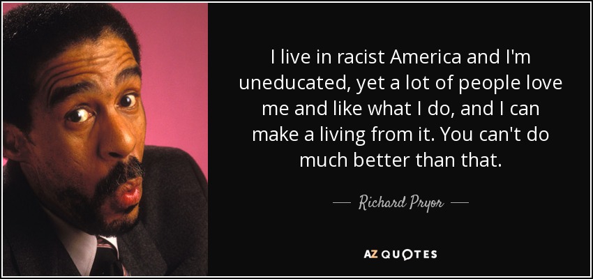 I live in racist America and I'm uneducated, yet a lot of people love me and like what I do, and I can make a living from it. You can't do much better than that. - Richard Pryor