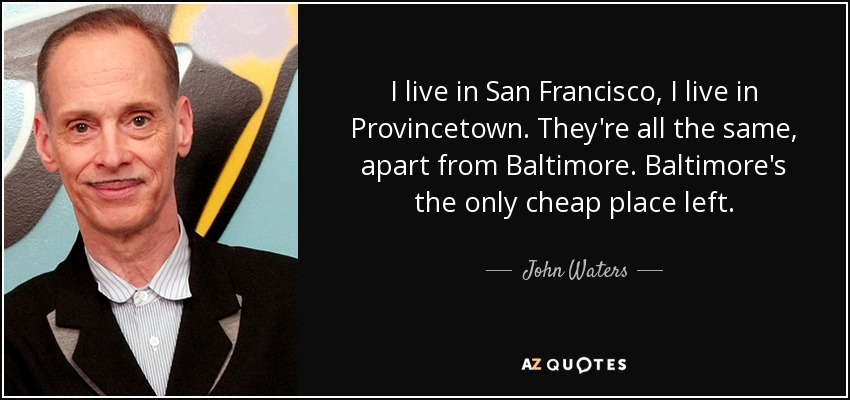 I live in San Francisco, I live in Provincetown. They're all the same, apart from Baltimore. Baltimore's the only cheap place left. - John Waters