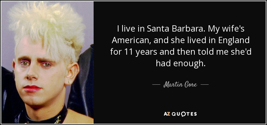 I live in Santa Barbara. My wife's American, and she lived in England for 11 years and then told me she'd had enough. - Martin Gore