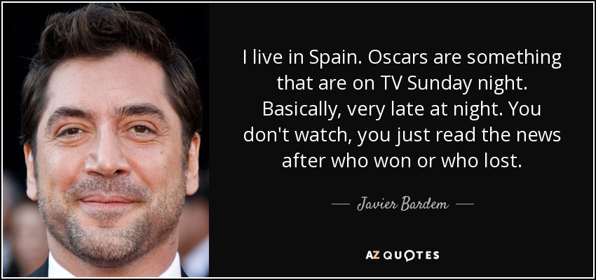 I live in Spain. Oscars are something that are on TV Sunday night. Basically, very late at night. You don't watch, you just read the news after who won or who lost. - Javier Bardem