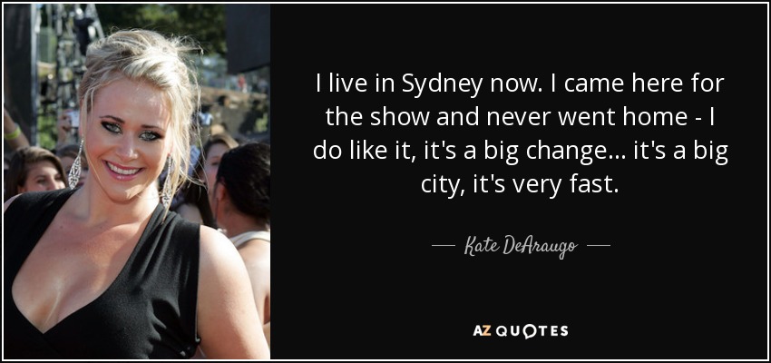 I live in Sydney now. I came here for the show and never went home - I do like it, it's a big change... it's a big city, it's very fast. - Kate DeAraugo