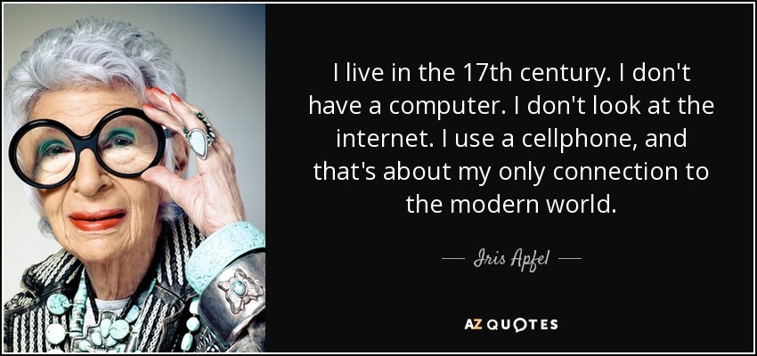 I live in the 17th century. I don't have a computer. I don't look at the internet. I use a cellphone, and that's about my only connection to the modern world. - Iris Apfel
