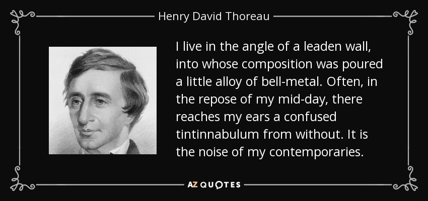 I live in the angle of a leaden wall, into whose composition was poured a little alloy of bell-metal. Often, in the repose of my mid-day, there reaches my ears a confused tintinnabulum from without. It is the noise of my contemporaries. - Henry David Thoreau