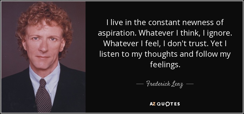 I live in the constant newness of aspiration. Whatever I think, I ignore. Whatever I feel, I don't trust. Yet I listen to my thoughts and follow my feelings. - Frederick Lenz