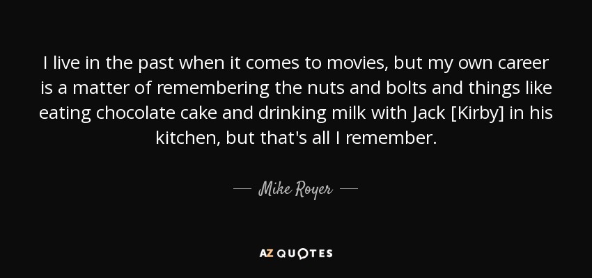 I live in the past when it comes to movies, but my own career is a matter of remembering the nuts and bolts and things like eating chocolate cake and drinking milk with Jack [Kirby] in his kitchen, but that's all I remember. - Mike Royer