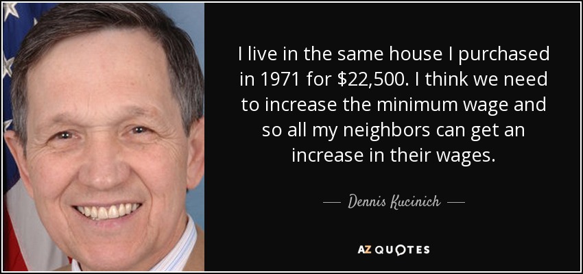 I live in the same house I purchased in 1971 for $22,500. I think we need to increase the minimum wage and so all my neighbors can get an increase in their wages. - Dennis Kucinich