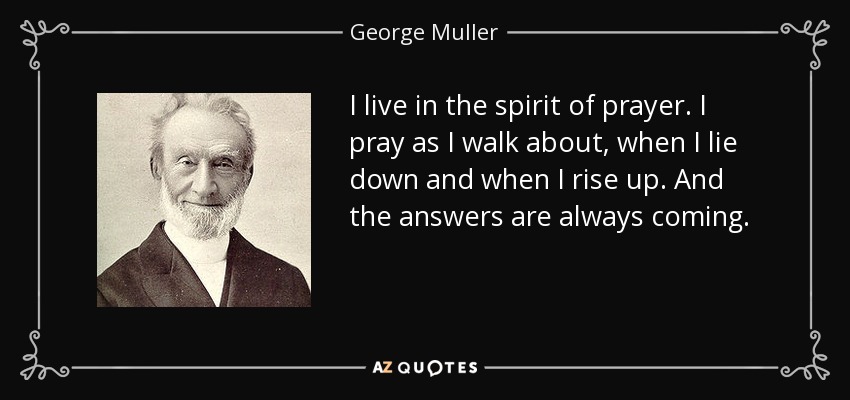 I live in the spirit of prayer. I pray as I walk about, when I lie down and when I rise up. And the answers are always coming. - George Muller