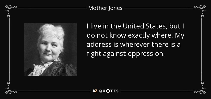 I live in the United States, but I do not know exactly where. My address is wherever there is a fight against oppression. - Mother Jones