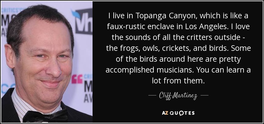 I live in Topanga Canyon, which is like a faux-rustic enclave in Los Angeles. I love the sounds of all the critters outside - the frogs, owls, crickets, and birds. Some of the birds around here are pretty accomplished musicians. You can learn a lot from them. - Cliff Martinez