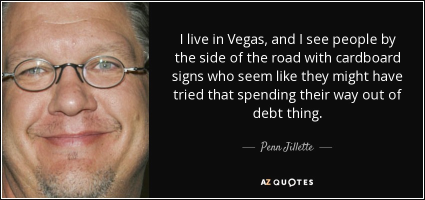 I live in Vegas, and I see people by the side of the road with cardboard signs who seem like they might have tried that spending their way out of debt thing. - Penn Jillette