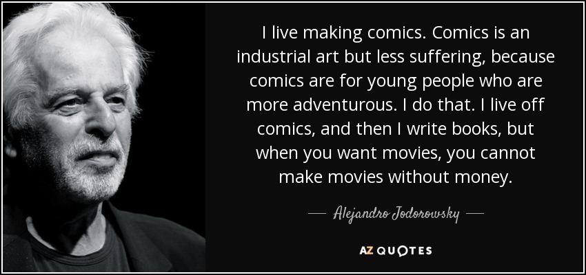 I live making comics. Comics is an industrial art but less suffering, because comics are for young people who are more adventurous. I do that. I live off comics, and then I write books, but when you want movies, you cannot make movies without money. - Alejandro Jodorowsky