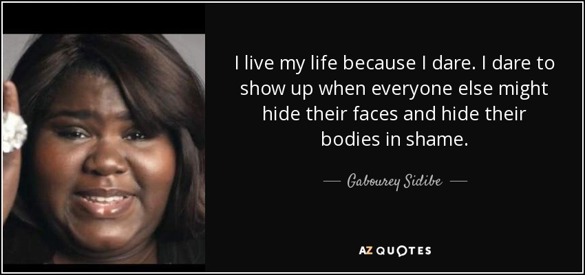 I live my life because I dare. I dare to show up when everyone else might hide their faces and hide their bodies in shame. - Gabourey Sidibe